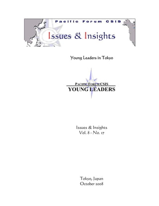 Young Leaders in Tokyo




  PACIFIC FORUM CSIS
YOUNG LEADERS




   Issues & Insights
     Vol. 8 - No. 17




     Tokyo, Japan
     October 2008
 