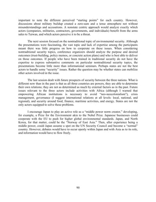 important to note the different perceived “starting points” for each country. However,
discussions about military buildup created a zero-sum and a tense atmosphere not without
misunderstandings and accusations. A nonstate centric approach would analyze exactly which
actors (companies, militaries, contractors, governments, and individuals) benefit from the arms
sales to Taiwan, and which actors perceive it to be a threat.

        The next session focused on the nontraditional topic of environmental security. Although
the presentations were fascinating, the vast topic and lack of expertise among the participants
meant there was little progress on how to cooperate on these issues. When considering
nontraditional security topics, conference organizers should analyze the purpose and desired
outcomes (trust-building, policy memos, or concrete action plans) and who is best able to deliver
on those outcomes. If people who have been trained in traditional security do not have the
expertise to express substantive comments on particular nontraditional security topics, the
presentations become little more than informational seminars. Perhaps states are not the best
actors to handle some “security” issues. Rather the question may be whether states can mobilize
other actors involved in the issue.

        The last session dealt with future prospects of security between the three nations. What is
different now than in the past is that as all three countries are powers, they are able to determine
their own relations; they are not as determined as much by external factors as in the past. Future
issues relevant to the three actors include activities with Africa (although I warned that
empowering African institutions is necessary to avoid “neo-neocolonialism”), crisis
management, governance (I suggest international relations at all levels: local, national, and
regional), and security around food, finance, maritime activities, and energy. States are not the
only actors equipped to solve these problems.

       I encourage Japan to play an active role as a “middle power norm creator,” developing,
for example, a Prize for the Environment akin to the Nobel Prize. Japanese businesses could
cooperate with the EU to push for higher global environmental standards. Japan, and North
Korea, for that matter, could be the “Norway of East Asia.” Then, after experience being a
middle power, could Japan assume a spot on the UN Security Council and become a “normal”
country. However, debates would have to occur openly within Japan and with Asia as to its role,
and information would have to flow freely.




                                                90
 