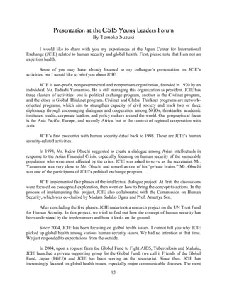 Presentation at the CSIS Young Leaders Forum
                                     By Tomoko Suzuki

        I would like to share with you my experiences at the Japan Center for International
Exchange (JCIE) related to human security and global health. First, please note that I am not an
expert on health.

         Some of you may have already listened to my colleague’s presentation on JCIE’s
activities, but I would like to brief you about JCIE.

        JCIE is non-profit, nongovernmental and nonpartisan organization, founded in 1970 by an
individual, Mr. Tadashi Yamamoto. He is still managing this organization as president. JCIE has
three clusters of activities: one is political exchange program, another is the Civilnet program,
and the other is Global Thinknet program. Civilnet and Global Thinknet programs are network-
oriented programs, which aim to strengthen capacity of civil society and track two or three
diplomacy through encouraging dialogues and cooperation among NGOs, thinktanks, academic
institutes, media, corporate leaders, and policy makers around the world. Our geographical focus
is the Asia Pacific, Europe, and recently Africa, but in the context of regional cooperation with
Asia.

        JCIE’s first encounter with human security dated back to 1998. These are JCIE’s human
security-related activities.

       In 1998, Mr. Keizo Obuchi suggested to create a dialogue among Asian intellectuals in
response to the Asian Financial Crisis, especially focusing on human security of the vulnerable
population who were most affected by the crisis. JCIE was asked to serve as the secretariat. Mr.
Yamamoto was very close to Mr. Obuchi and served as one of his “private brains.” Mr. Obuchi
was one of the participants of JCIE’s political exchange program.

       JCIE implemented five phases of the intellectual dialogue project. At first, the discussions
were focused on conceptual exploration, then went on how to bring the concept to actions. In the
process of implementing this project, JCIE also collaborated with the Commission on Human
Security, which was co-chaired by Madam Sadako Ogata and Prof. Amartya Sen.

       After concluding the five phases, JCIE undertook a research project on the UN Trust Fund
for Human Security. In this project, we tried to find out how the concept of human security has
been understood by the implementers and how it looks on the ground.

       Since 2004, JCIE has been focusing on global health issues. I cannot tell you why JCIE
picked up global health among various human security issues. We had no intention at that time.
We just responded to expectations from the outside.

        In 2004, upon a request from the Global Fund to Fight AIDS, Tuberculosis and Malaria,
JCIE launched a private supporting group for the Global Fund, (we call it Friends of the Global
Fund, Japan (FGFJ)) and JCIE has been serving as the secretariat. Since then, JCIE has
increasingly focused on global health issues, especially major communicable diseases. The most
                                                95
 