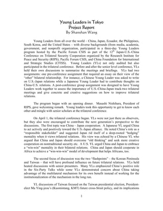 Young Leaders in Tokyo
                                Project Report
                                 By Shanshan Wang

        Young Leaders from all over the world – China, Japan, Ecuador, the Philippines,
South Korea, and the United States – with diverse backgrounds (from media, academia,
government, and nonprofit organization, participated in a three-day Young Leaders
program hosted by the Pacific Forum CSIS as part of the 12th Japan-U.S.-China
Conference on Trilateral Security Cooperation organized by the Research Institute for
Peace and Security (RIPS), Pacific Forum CSIS, and China Foundation for International
and Strategic Studies (CFISS). Young Leaders (YLs) not only audited but also
participated in the trilateral conference. Before and after the senior level conference, YLs
held their own discussions to summarize the meetings and briefings. YLs had two
assignments: one pre-conference assignment that required an essay on their view of the
“other” bilateral relationship. For instance, a Chinese Young Leader was asked to write
on U.S.-Japan relations while a Japanese Young Leader had to contribute thoughts on
China-U.S. relations. A post-conference group assignment was designed to have Young
Leaders work together to assess the importance of U.S.-China-Japan track-two trilateral
meetings and give concrete and creative suggestions on how to improve trilateral
relations.

       The program began with an opening dinner. Masashi Nishihara, President of
RIPS, gave welcoming remark. Young leaders took this opportunity to get to know each
other and mingle with senior scholars at the trilateral conference.

        On April 1, the trilateral conference began. YLs were not just there as observers,
but they also were encouraged to contribute the next generation’s perspective to the
discussions. The first topic was China – Japan cooperation. A Japanese YL urged China
to act actively and positively toward the U.S.-Japan alliance. He noted China’s role as a
“responsible stakeholder” and suggested Japan rid itself of a deep-rooted “hedging”
mentality when it views trilateral relations. His view was echoed by a Chinese YL who
argued that China and Japan should overcome “old thinking” and seek more creative
cooperation on nontraditional security etc. A U.S. YL urged China and Japan to embrace
a “win-win” mentality in their bilateral relations. China and Japan should cooperate in
Africa to achieve a “win-win-win” model of development that helps Africans, too.

         The second focus of discussion was the two “flashpoints” – the Korean Peninsula
and Taiwan – that will have profound influence on future trilateral relations. YLs held
heated discussions with senior presenters. Many YLs emphasized China’s positive role
in the Six-Party Talks while some YLs demonstrated concern about China taking
advantage of the multilateral mechanism for its own benefit instead of working for the
institutionalization of the mechanism in the long run.

       YL discussions of Taiwan focused on the Taiwan presidential election, President-
elect Ma Ying-jeou’s (Kuomintang, KMT) future cross-Strait policy, and its implications

                                             1
 