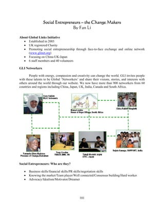 Social Entrepreneurs – the Change Makers
                                  By Fan Li

About Global Links Initiative
  • Established in 2003
  • UK registered Charity
  • Promoting social entrepreneurship through face-to-face exchange and online network
      (www.glinet.org)
  • Focusing on China-UK-Japan
  • 6 staff members and 40 volunteers

GLI Networkers

        People with energy, compassion and creativity can change the world. GLI invites people
with these talents to be Global ‘Networkers’ and share their visions, stories, and interests with
others around the world through our website. We now have more than 900 networkers from 60
countries and regions including China, Japan, UK, India, Canada and South Africa.




Social Entrepreneurs: Who are they?

   •   Business skills/financial skills/PR skills/negotiation skills
   •   Knowing the market/Team player/Well connected/Consensus building/Hard worker
   •   Advocacy/Idealism/Motivator/Dreamer




                                              101
 