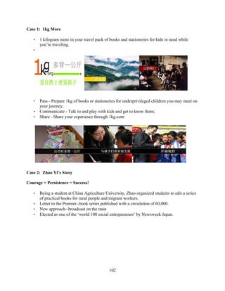 Case 1: 1kg More

   •   1 kilogram more in your travel pack of books and stationeries for kids in need while
       you’re traveling.
   •




   •   Pass - Prepare 1kg of books or stationeries for underprivileged children you may meet on
       your journey;
   •   Communicate - Talk to and play with kids and get to know them;
   •   Share - Share your experience through 1kg.com




Case 2: Zhao Yi’s Story

Courage + Persistence = Success!

   •   Being a student at China Agriculture University, Zhao organized students to edit a series
       of practical books for rural people and migrant workers.
   •   Letter to the Premier--book series published with a circulation of 60,000.
   •   New approach--broadcast on the train
   •   Elected as one of the ‘world 100 social entrepreneurs’ by Newsweek Japan.




                                              102
 