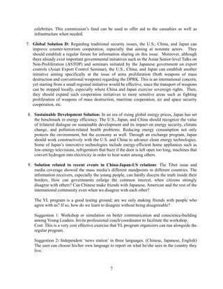 celebrities. This commission’s fund can be used to offer aid to the casualties as well as
    infrastructure when needed.

7. Global Solution D: Regarding traditional security issues, the U.S., China, and Japan can
   improve counter-terrorism cooperation, especially that aiming at nonstate actors. They
   should establish a regular forum for information sharing on this issue. Moreover, although
   there already exist important governmental initiatives such as the Asian Senior-level Talks on
   Non-Proliferation (ASTOP) and seminars initiated by the Japanese government on export
   controls (Asian Export Control Seminar), the U.S., China, and Japan can establish another
   initiative aiming specifically at the issue of arms proliferation (both weapons of mass
   destruction and conventional weapons) regarding the DPRK. This is an international concern,
   yet starting from a small regional initiative would be effective, since the transport of weapons
   can be stopped locally, especially where China and Japan exercise sovereign rights. Then,
   they should expand such cooperation initiatives to more sensitive areas such as fighting
   proliferation of weapons of mass destruction, maritime cooperation, air and space security
   cooperation, etc.

8. Sustainable Development Solution: In an era of rising global energy prices, Japan has set
   the benchmark in energy efficiency. The U.S., Japan, and China should recognize the value
   of trilateral dialogue on sustainable development and its impact on energy security, climate
   change, and pollution-related health problems. Reducing energy consumption not only
   protects the environment, but the economy as well. Through an exchange program, Japan
   should work constructively with the U.S. and China to advance clean energy technologies.
   Some of Japan’s innovative technologies include energy-efficient home appliances such as
   low-energy televisions, refrigerators that buzz if the door is left open too long, machines that
   convert hydrogen into electricity in order to heat water among others.

9. Solution related to recent events in China-Japan-US relations: The Tibet issue and
   media coverage showed the mass media’s different standpoints in different countries. The
   information receivers, especially the young people, can hardly discern the truth inside their
   borders. How can governments enlarge the common interest, when citizens strongly
   disagree with others? Can Chinese make friends with Japanese, American and the rest of the
   international community even when we disagree with each other?

    The YL program is a good testing ground; are we only making friends with people who
    agree with us? If so, how do we learn to disagree without being disagreeable?

    Suggestion 1: Workshop or simulation on better communication and conscience-building
    among Young Leaders. Invite professional coach/coordinator to facilitate the workshop.
    Cost: This is a very cost effective exercise that YL program organizers can run alongside the
    regular program.

    Suggestion 2: Independent ‘news station’ in three languages. (Chinese, Japanese, English)
    The user can choose his/her own language to report on what he/she sees in the country they
    live.



                                                7
 