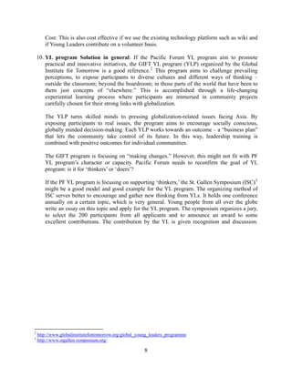 Cost: This is also cost effective if we use the existing technology platform such as wiki and
       if Young Leaders contribute on a volunteer basis.

    10. YL program Solution in general: If the Pacific Forum YL program aim to promote
        practical and innovative initiatives, the GIFT YL program (YLP) organized by the Global
        Institute for Tomorrow is a good reference. 2 This program aims to challenge prevailing
        perceptions, to expose participants to diverse cultures and different ways of thinking –
        outside the classroom; beyond the boardroom; in those parts of the world that have been to
        them just concepts of “elsewhere.” This is accomplished through a life-changing
        experiential learning process where participants are immersed in community projects
        carefully chosen for their strong links with globalization.

       The YLP turns skilled minds to pressing globalization-related issues facing Asia. By
       exposing participants to real issues, the program aims to encourage socially conscious,
       globally minded decision-making. Each YLP works towards an outcome – a “business plan”
       that lets the community take control of its future. In this way, leadership training is
       combined with positive outcomes for individual communities.

       The GIFT program is focusing on “making changes.” However, this might not fit with PF
       YL program’s character or capacity. Pacific Forum needs to reconfirm the goal of YL
       program: is it for ‘thinkers’ or ‘doers’?

       If the PF YL program is focusing on supporting ‘thinkers,’ the St. Gallen Symposium (ISC) 3
       might be a good model and good example for the YL program. The organizing method of
       ISC serves better to encourage and gather new thinking from YLs. It holds one conference
       annually on a certain topic, which is very general. Young people from all over the globe
       write an essay on this topic and apply for the YL program. The symposium organizes a jury,
       to select the 200 participants from all applicants and to announce an award to some
       excellent contributions. The contribution by the YL is given recognition and discussion.




2
    http://www.globalinstitutefortomorrow.org/global_young_leaders_programme
3
    http://www.stgallen-symposium.org/ 

                                                       8
 