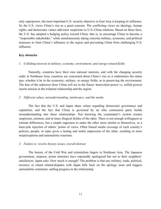 only superpower, the most important U.S. security objective in East Asia is keeping its influence.
So the U.S. views China’s rise as a great concern. The conflicting views on ideology, human
rights, and democratic values add more suspicions to U.S.-China relations. Based on these facts,
the U.S. has adopted a hedging policy toward China: that is, to encourage China to become a
“responsible stakeholder,” while simultaneously taking concrete military, economic, and political
measures to limit China’s influence in the region and preventing China from challenging U.S.
influence.

Key obstacles

1. Colliding interests in military, economy, environment, and energy-related fields.

        Naturally, countries have their own national interests, and with the changing security
order in Northeast Asia, countries are concerned about China’s rise as it undermines the status
quo, whether it be in the economic, military, or energy fields, or in preserving the environment.
The fear of the unknown (how China will act in the future: benevolent power vs. selfish power)
inserts tension in the trilateral relationship and the region.

2. Different values, misunderstanding, intolerance, and the media

        The fact that the U.S. and Japan share values regarding democratic governance and
capitalism, and the fact that China is governed by an elite communist party builds
misunderstanding into these relationships. Not knowing the counterpart’s system creates
suspicions, mistrust, and at times illogical dislike of the other. There is not enough willingness to
tolerate differences, but a simple eagerness to make the other more similar to themselves, or a
knee-jerk rejection of others’ points of views. Often biased media coverage of each country’s
policies, people, or topic gives a lasting and unfair impression of the other, resulting in more
misperceptions and nationalistic reactions.

3. Failure to resolve history issues, overall distrust

        The history of the Cold War and colonialism lingers in Northeast Asia. The Japanese
government, emperor, prime ministers have repeatedly apologized but not to their neighbors’
satisfaction. Japan asks: How much is enough? The problem is that any military, trade, political,
resource or island related-disputes with Japan falls back on the apology issue and triggers
nationalistic sentiment, stalling progress in the relationship.




                                                 11
 
