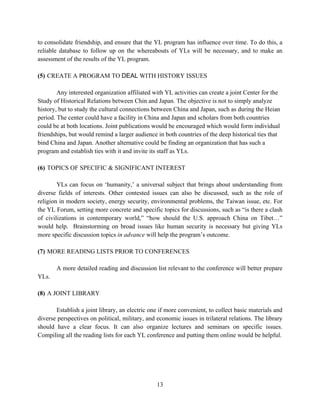 to consolidate friendship, and ensure that the YL program has influence over time. To do this, a
reliable database to follow up on the whereabouts of YLs will be necessary, and to make an
assessment of the results of the YL program.

(5) CREATE A PROGRAM TO DEAL WITH HISTORY ISSUES

        Any interested organization affiliated with YL activities can create a joint Center for the
Study of Historical Relations between Chin and Japan. The objective is not to simply analyze
history, but to study the cultural connections between China and Japan, such as during the Heian
period. The center could have a facility in China and Japan and scholars from both countries
could be at both locations. Joint publications would be encouraged which would form individual
friendships, but would remind a larger audience in both countries of the deep historical ties that
bind China and Japan. Another alternative could be finding an organization that has such a
program and establish ties with it and invite its staff as YLs.

(6) TOPICS OF SPECIFIC & SIGNIFICANT INTEREST

        YLs can focus on ‘humanity,’ a universal subject that brings about understanding from
diverse fields of interests. Other contested issues can also be discussed, such as the role of
religion in modern society, energy security, environmental problems, the Taiwan issue, etc. For
the YL Forum, setting more concrete and specific topics for discussions, such as “is there a clash
of civilizations in contemporary world,” “how should the U.S. approach China on Tibet…”
would help. Brainstorming on broad issues like human security is necessary but giving YLs
more specific discussion topics in advance will help the program’s outcome.

(7) MORE READING LISTS PRIOR TO CONFERENCES

       A more detailed reading and discussion list relevant to the conference will better prepare
YLs.

(8) A JOINT LIBRARY

       Establish a joint library, an electric one if more convenient, to collect basic materials and
diverse perspectives on political, military, and economic issues in trilateral relations. The library
should have a clear focus. It can also organize lectures and seminars on specific issues.
Compiling all the reading lists for each YL conference and putting them online would be helpful.




                                                 13
 