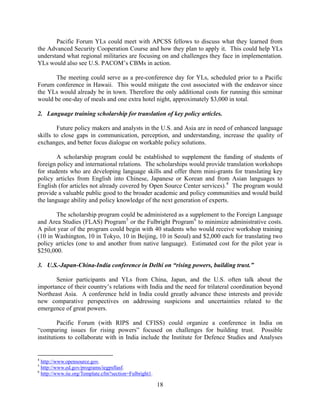 Pacific Forum YLs could meet with APCSS fellows to discuss what they learned from
the Advanced Security Cooperation Course and how they plan to apply it. This could help YLs
understand what regional militaries are focusing on and challenges they face in implementation.
YLs would also see U.S. PACOM’s CBMs in action.

      The meeting could serve as a pre-conference day for YLs, scheduled prior to a Pacific
Forum conference in Hawaii. This would mitigate the cost associated with the endeavor since
the YLs would already be in town. Therefore the only additional costs for running this seminar
would be one-day of meals and one extra hotel night, approximately $3,000 in total.

2. Language training scholarship for translation of key policy articles.

        Future policy makers and analysts in the U.S. and Asia are in need of enhanced language
skills to close gaps in communication, perception, and understanding, increase the quality of
exchanges, and better focus dialogue on workable policy solutions.

        A scholarship program could be established to supplement the funding of students of
foreign policy and international relations. The scholarships would provide translation workshops
for students who are developing language skills and offer them mini-grants for translating key
policy articles from English into Chinese, Japanese or Korean and from Asian languages to
English (for articles not already covered by Open Source Center services). 4 The program would
provide a valuable public good to the broader academic and policy communities and would build
the language ability and policy knowledge of the next generation of experts.

       The scholarship program could be administered as a supplement to the Foreign Language
and Area Studies (FLAS) Program 5 or the Fulbright Program 6 to minimize administrative costs.
A pilot year of the program could begin with 40 students who would receive workshop training
(10 in Washington, 10 in Tokyo, 10 in Beijing, 10 in Seoul) and $2,000 each for translating two
policy articles (one to and another from native language). Estimated cost for the pilot year is
$250,000.

3. U.S.-Japan-China-India conference in Delhi on “rising powers, building trust.”

       Senior participants and YLs from China, Japan, and the U.S. often talk about the
importance of their country’s relations with India and the need for trilateral coordination beyond
Northeast Asia. A conference held in India could greatly advance these interests and provide
new comparative perspectives on addressing suspicions and uncertainties related to the
emergence of great powers.

         Pacific Forum (with RIPS and CFISS) could organize a conference in India on
“comparing issues for rising powers” focused on challenges for building trust. Possible
institutions to collaborate with in India include the Institute for Defence Studies and Analyses


4
  http://www.opensource.gov.
5
  http://www.ed.gov/programs/iegpsflasf.
6
  http://www.iie.org/Template.cfm?section=Fulbright1.  

                                                          18
 