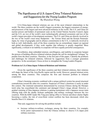 The Significance of U.S.-Japan-China Trilateral Relations
           and Suggestions for the Young Leaders Program
                                      By Shanshan Wang

        U.S.-China-Japan trilateral relations are one of the most trilateral relationships in the
world. The three countries are the world’s biggest economies, the biggest consumers of energy,
and possessors of the largest and most advanced militaries in the world. The U.S. and China are
nuclear powers and holders of permanent seats on the United Nations Security Council; Japan
and the U.S. are two of the world’s most technologically advanced economies and two of the
world’s largest providers of development assistance. The U.S. and China are directly involved in
the two of the world’s most tense flashpoints – the Taiwan Strait and the Korean Peninsula:
Japan, by virtue of geography and its alliance commitments to the U.S., is indirectly involved in
both as well. Individually, each of the three countries has an extraordinary impact on regional
and global developments; if they work together that influence is greatly magnified. More
significantly, a refusal or an inability to cooperate will have equally powerful consequences.

       Nevertheless, deep embedded mistrust, unwillingness, and inability to cooperate hamper
the process of building effective trilateral relations despite the call for strengthened “trilogue” by
pundits from the three countries. Therefore, in the first part of this paper, I identify the problems
and challenges for trilateral relations, followed by suggestions from a younger generation
perspective. In the second part, I focus on how to strengthen the Young Leaders Program.

Problems in U.S.-China-Japan Trilateral Relations and Solutions

        Given the significance of the three countries and their trilateral relations, their relations
will shape the future of the Asia-Pacific region and the world. However, general mistrust exists
among the three countries. This composes the first and foremost problem in trilateral
cooperation.

        China’s booming economy combined with a unique political system has posed structural
contradictions toward the other two countries. Suspicion of China’s intentions is easily in under
this context. The irrational nationalism demonstrated by overseas Chinese during the Olympic
torch relay has exacerbated this sentiment and damaged China’s image abroad. However, a
gradual warming of Sino-Japanese relations is gaining momentum with a Japanese rescue team
offering help with the deadly Sichuan earthquake and military exchanges between the two
countries. With the KMT leader Ma Ying-jeou taking office in Taiwan and direct charter flights
becoming a reality, the risk of cross-Strait violent conflicts has been decreased, which also
benefits Sino-U.S. relations.

       That said, suggestions for solving this problem include:

       •    Increase military-to-military exchanges among the three countries. For example,
            invite junior representatives from the Chinese military to observe U.S.-Japan joint
            military exercises;


                                                 25
 