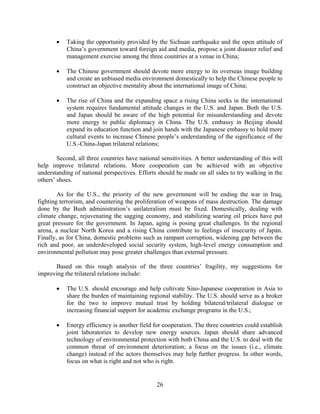 •   Taking the opportunity provided by the Sichuan earthquake and the open attitude of
           China’s government toward foreign aid and media, propose a joint disaster relief and
           management exercise among the three countries at a venue in China;

       •   The Chinese government should devote more energy to its overseas image building
           and create an unbiased media environment domestically to help the Chinese people to
           construct an objective mentality about the international image of China;

       •   The rise of China and the expanding space a rising China seeks in the international
           system requires fundamental attitude changes in the U.S. and Japan. Both the U.S.
           and Japan should be aware of the high potential for misunderstanding and devote
           more energy to public diplomacy in China. The U.S. embassy in Beijing should
           expand its education function and join hands with the Japanese embassy to hold more
           cultural events to increase Chinese people’s understanding of the significance of the
           U.S.-China-Japan trilateral relations;

        Second, all three countries have national sensitivities. A better understanding of this will
help improve trilateral relations. More cooperation can be achieved with an objective
understanding of national perspectives. Efforts should be made on all sides to try walking in the
others’ shoes.

        As for the U.S., the priority of the new government will be ending the war in Iraq,
fighting terrorism, and countering the proliferation of weapons of mass destruction. The damage
done by the Bush administration’s unilateralism must be fixed. Domestically, dealing with
climate change, rejuvenating the sagging economy, and stabilizing soaring oil prices have put
great pressure for the government. In Japan, aging is posing great challenges. In the regional
arena, a nuclear North Korea and a rising China contribute to feelings of insecurity of Japan.
Finally, as for China, domestic problems such as rampant corruption, widening gap between the
rich and poor, an underdeveloped social security system, high-level energy consumption and
environmental pollution may pose greater challenges than external pressure.

      Based on this rough analysis of the three countries’ fragility, my suggestions for
improving the trilateral relations include:

       •   The U.S. should encourage and help cultivate Sino-Japanese cooperation in Asia to
           share the burden of maintaining regional stability. The U.S. should serve as a broker
           for the two to improve mutual trust by holding bilateral/trilateral dialogue or
           increasing financial support for academic exchange programs in the U.S.;

       •   Energy efficiency is another field for cooperation. The three countries could establish
           joint laboratories to develop new energy sources. Japan should share advanced
           technology of environmental protection with both China and the U.S. to deal with the
           common threat of environment deterioration; a focus on the issues (i.e., climate
           change) instead of the actors themselves may help further progress. In other words,
           focus on what is right and not who is right.


                                                26
 