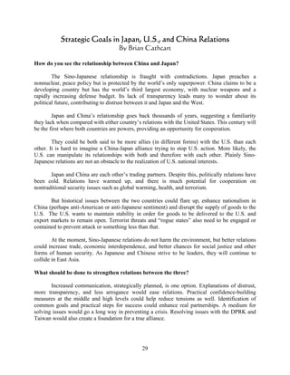 Strategic Goals in Japan, U.S., and China Relations
                                     By Brian Cathcart

How do you see the relationship between China and Japan?

        The Sino-Japanese relationship is fraught with contradictions. Japan preaches a
nonnuclear, peace policy but is protected by the world’s only superpower. China claims to be a
developing country but has the world’s third largest economy, with nuclear weapons and a
rapidly increasing defense budget. Its lack of transparency leads many to wonder about its
political future, contributing to distrust between it and Japan and the West.

        Japan and China’s relationship goes back thousands of years, suggesting a familiarity
they lack when compared with either country’s relations with the United States. This century will
be the first where both countries are powers, providing an opportunity for cooperation.

        They could be both said to be more allies (in different forms) with the U.S. than each
other. It is hard to imagine a China-Japan alliance trying to stop U.S. action. More likely, the
U.S. can manipulate its relationships with both and therefore with each other. Plainly Sino-
Japanese relations are not an obstacle to the realization of U.S. national interests.

       Japan and China are each other’s trading partners. Despite this, politically relations have
been cold. Relations have warmed up, and there is much potential for cooperation on
nontraditional security issues such as global warming, health, and terrorism.

       But historical issues between the two countries could flare up, enhance nationalism in
China (perhaps anti-American or anti-Japanese sentiment) and disrupt the supply of goods to the
U.S. The U.S. wants to maintain stability in order for goods to be delivered to the U.S. and
export markets to remain open. Terrorist threats and “rogue states” also need to be engaged or
contained to prevent attack or something less than that.

        At the moment, Sino-Japanese relations do not harm the environment, but better relations
could increase trade, economic interdependence, and better chances for social justice and other
forms of human security. As Japanese and Chinese strive to be leaders, they will continue to
collide in East Asia.

What should be done to strengthen relations between the three?

       Increased communication, strategically planned, is one option. Explanations of distrust,
more transparency, and less arrogance would ease relations. Practical confidence-building
measures at the middle and high levels could help reduce tensions as well. Identification of
common goals and practical steps for success could enhance real partnerships. A medium for
solving issues would go a long way in preventing a crisis. Resolving issues with the DPRK and
Taiwan would also create a foundation for a true alliance.




                                               29
 