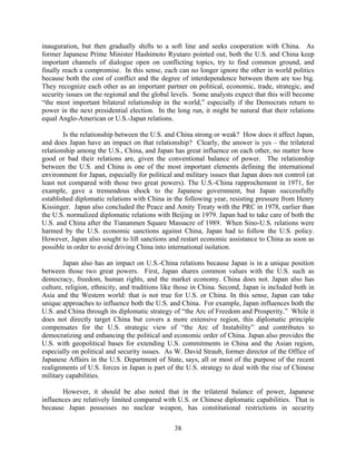 inauguration, but then gradually shifts to a soft line and seeks cooperation with China. As
former Japanese Prime Minister Hashimoto Ryutaro pointed out, both the U.S. and China keep
important channels of dialogue open on conflicting topics, try to find common ground, and
finally reach a compromise. In this sense, each can no longer ignore the other in world politics
because both the cost of conflict and the degree of interdependence between them are too big.
They recognize each other as an important partner on political, economic, trade, strategic, and
security issues on the regional and the global levels. Some analysts expect that this will become
“the most important bilateral relationship in the world,” especially if the Democrats return to
power in the next presidential election. In the long run, it might be natural that their relations
equal Anglo-American or U.S.-Japan relations.

        Is the relationship between the U.S. and China strong or weak? How does it affect Japan,
and does Japan have an impact on that relationship? Clearly, the answer is yes – the trilateral
relationship among the U.S., China, and Japan has great influence on each other, no matter how
good or bad their relations are, given the conventional balance of power. The relationship
between the U.S. and China is one of the most important elements defining the international
environment for Japan, especially for political and military issues that Japan does not control (at
least not compared with those two great powers). The U.S.-China rapprochement in 1971, for
example, gave a tremendous shock to the Japanese government, but Japan successfully
established diplomatic relations with China in the following year, resisting pressure from Henry
Kissinger. Japan also concluded the Peace and Amity Treaty with the PRC in 1978, earlier than
the U.S. normalized diplomatic relations with Beijing in 1979. Japan had to take care of both the
U.S. and China after the Tiananmen Square Massacre of 1989. When Sino-U.S. relations were
harmed by the U.S. economic sanctions against China, Japan had to follow the U.S. policy.
However, Japan also sought to lift sanctions and restart economic assistance to China as soon as
possible in order to avoid driving China into international isolation.

        Japan also has an impact on U.S.-China relations because Japan is in a unique position
between those two great powers. First, Japan shares common values with the U.S. such as
democracy, freedom, human rights, and the market economy. China does not. Japan also has
culture, religion, ethnicity, and traditions like those in China. Second, Japan is included both in
Asia and the Western world: that is not true for U.S. or China. In this sense, Japan can take
unique approaches to influence both the U.S. and China. For example, Japan influences both the
U.S. and China through its diplomatic strategy of “the Arc of Freedom and Prosperity.” While it
does not directly target China but covers a more extensive region, this diplomatic principle
compensates for the U.S. strategic view of “the Arc of Instability” and contributes to
democratizing and enhancing the political and economic order of China. Japan also provides the
U.S. with geopolitical bases for extending U.S. commitments in China and the Asian region,
especially on political and security issues. As W. David Straub, former director of the Office of
Japanese Affairs in the U.S. Department of State, says, all or most of the purpose of the recent
realignments of U.S. forces in Japan is part of the U.S. strategy to deal with the rise of Chinese
military capabilities.

       However, it should be also noted that in the trilateral balance of power, Japanese
influences are relatively limited compared with U.S. or Chinese diplomatic capabilities. That is
because Japan possesses no nuclear weapon, has constitutional restrictions in security

                                                38
 