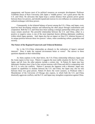 engagement, and focuses most of its political resources on economic development. Professor
Yoshihide Soeya of Keio University calls Japan a “middle power,” not a great power like the
U.S. and China. He advocates that Japan keep a certain distance from genuine power games
between those two powers, and should expand and exercise its own influence on commercial and
cultural exchanges with those powers.

        Consequently, in the trilateral balance of power among the U.S., China, and Japan, every
dyad has been developing relations and influencing the other player through confrontation and
cooperation. Both the U.S. and China have been seeking a strategic partnership while quite a few
issues remain unsolved. The powerful relationship between the U.S. and China, either in a
positive or negative sense, is one of the most important factors defining diplomatic conditions
within which Japan operates. And, Japan also has an impact on Sino-U.S. relations because of
its unique position between those two powers’ values, when considering culture, geopolitics and
security.

The Future of the Regional Framework and Trilateral Relations

        So: is the U.S.-China relationship an obstacle to the realization of Japan’s national
interests? Does it make the regional environment better or worse? The answer to these
questions depends on their relationship.

        As Akita explains in the chart below, the U.S.-China relationship influences Japan and
the Asian region in four ways. Pattern A suggests the most stable situation for the U.S., China,
Japan, and all Asia; the other patterns include a certain risk. In Pattern B, Japan may lose
diplomatic freedom since it has to face serious tensions with China and shift to cooperating with
the U.S. to solve the conflicts. Pattern C presents the Japanese with a dilemma: Japan may
expand its capabilities to mediate between the U.S. and China, but Japan may also be torn
between those two great powers. Pattern D shows the worst scenario, as Professor John J.
Mearsheimer of the University of Chicago also expects, in which both the U.S. and China
drastically aggravate conflicts, and the U.S. and Japan may strengthen cooperation against China.




                                               39
 