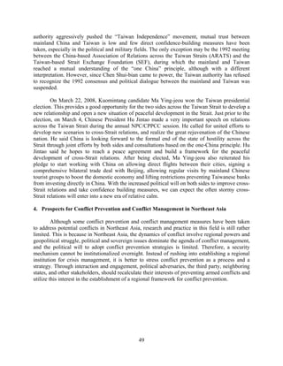 authority aggressively pushed the “Taiwan Independence” movement, mutual trust between
mainland China and Taiwan is low and few direct confidence-building measures have been
taken, especially in the political and military fields. The only exception may be the 1992 meeting
between the China-based Association of Relations across the Taiwan Straits (ARATS) and the
Taiwan-based Strait Exchange Foundation (SEF), during which the mainland and Taiwan
reached a mutual understanding of the “one China” principle, although with a different
interpretation. However, since Chen Shui-bian came to power, the Taiwan authority has refused
to recognize the 1992 consensus and political dialogue between the mainland and Taiwan was
suspended.

         On March 22, 2008, Kuomintang candidate Ma Ying-jeou won the Taiwan presidential
election. This provides a good opportunity for the two sides across the Taiwan Strait to develop a
new relationship and open a new situation of peaceful development in the Strait. Just prior to the
election, on March 4, Chinese President Hu Jintao made a very important speech on relations
across the Taiwan Strait during the annual NPC/CPPCC session. He called for united efforts to
develop new scenarios to cross-Strait relations, and realize the great rejuvenation of the Chinese
nation. He said China is looking forward to the formal end of the state of hostility across the
Strait through joint efforts by both sides and consultations based on the one-China principle. Hu
Jintao said he hopes to reach a peace agreement and build a framework for the peaceful
development of cross-Strait relations. After being elected, Ma Ying-jeou also reiterated his
pledge to start working with China on allowing direct flights between their cities, signing a
comprehensive bilateral trade deal with Beijing, allowing regular visits by mainland Chinese
tourist groups to boost the domestic economy and lifting restrictions preventing Taiwanese banks
from investing directly in China. With the increased political will on both sides to improve cross-
Strait relations and take confidence building measures, we can expect the often stormy cross-
Strait relations will enter into a new era of relative calm.

4. Prospects for Conflict Prevention and Conflict Management in Northeast Asia

         Although some conflict prevention and conflict management measures have been taken
to address potential conflicts in Northeast Asia, research and practice in this field is still rather
limited. This is because in Northeast Asia, the dynamics of conflict involve regional powers and
geopolitical struggle, political and sovereign issues dominate the agenda of conflict management,
and the political will to adopt conflict prevention strategies is limited. Therefore, a security
mechanism cannot be institutionalized overnight. Instead of rushing into establishing a regional
institution for crisis management, it is better to stress conflict prevention as a process and a
strategy. Through interaction and engagement, political adversaries, the third party, neighboring
states, and other stakeholders, should recalculate their interests of preventing armed conflicts and
utilize this interest in the establishment of a regional framework for conflict prevention.




                                                 49
 