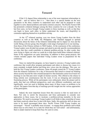 Foreword

        If the U.S.-Japan-China relationship is one of the most important relationships in
the world – and we believe that it is – then there is a special burden on the next
generation in the three countries to understand each other and be prepared to work
together to solve shared problems and tackle common concerns. The Pacific Forum CSIS
has promoted a trilateral dialogue among the three countries for over a decade. For the
last four years, we have brought Young Leaders to those meetings as well, so that they
can begin to know each other, to better understand the issues, and (hopefully) to
commence applying themselves to problem solving.

       At the 12th trilateral meeting, over two dozen Young Leaders from the three
countries as well as the ROK, the Philippines, and Thailand engaged in spirited
discussions about the future of the trilateral relationship and its impact on Asia and the
world. Being a diverse group, they brought a wide range of perspectives to our meeting –
from those of the Chinese military to NGO leaders. At the conclusion of the conference,
Young Leaders were divided into groups and asked to provide specific recommendations
on ways that they could contribute to trilateral problem-solving. In other words, they
were trying to figure out what we could do to help them build better trilateral relations.
Some of the suggestions are quite interesting. In addition to those group projects, this
volume includes papers that individual Young Leaders wrote in preparation for the
conference.

        Since we started this program, we have hoped to convene a Young Leaders-only
conference that would allow program participants and others to discuss key issues in a
more extended, in-depth fashion and bring new voices into the dialogue. This year, we
held the first Young Leaders conference. Some 40 people joined the 27 Young Leaders
from the trilateral conference for a day of discussions that aimed to extend our thinking
about security beyond the state-oriented perspective that dominates senior-level track two
meetings to one that puts more weight on human security. This offered us the chance to
bring entirely new constituencies into the room. It was an intriguing and sometimes
frustrating process. While all the participants were enthusiastic about the project and its
goals, they had very different perspectives, used very different vocabularies, and most
significantly, were not used to thinking about many of these issues as problems to be
solved. The papers from that day of meetings provide insight into the various approaches
of the participants.

        Indeed, the most important lesson from this exercise is that we need more of
them. Not only to enrich the discussions and force participants to consider new
approaches to these issues, but to inculcate a problem-solving mentality in the next
generation. We need to encourage Young Leaders in all fields to take ownership of issues
and think creatively about how to deal with them. Sadly, this particular skill set does not
seem to be much encouraged these days. Pacific Forum CSIS Young Leaders are
encouraged – “forced” is probably more accurate – to engage these problems and to think
about ways to solve them. It is a task for which they are well suited – and unfortunately,
there is ample material to keep them busy for years to come.
                                            vii
 