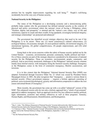 attrition but by tangible improvements regarding his well being.” 8                      People’s well-being
incidentally lies at the very core of human security.

National Security in the Philippines

         The status of the Philippines as a developing economy and a democratizing polity
probably helps explain why the government has defined national security as the creation of
physical and policy environment where the national vision of having a Philippines where
“freedom, dignity and prosperity” is attained and the “nation’s core values, way of life and
institutions; capacity to create and share wealth; living standards; sovereignty/territorial integrity;
and strategic relationships” are protected and enhanced. 9

        The government has identified several strategic objectives that need to be met if the
Philippines is to be secure. These are: (1) moral consensus,(2) cultural cohesiveness, (3)
ecological balance, (4) economic strength, (5) socio-political stability, (6) territorial integrity, (7)
international harmony, (8) global competitiveness, (9) people empowerment, and (10) solid
infrastructure. 10

        Going back to the seven concerns within the rubric of human security spelled out by the
United Nations – economic, environmental, personal, community, health, political and food –
five of these concerns are part of the strategic objectives considered to be dimensions of national
security for the Philippines. These are economic, environmental, people, community, and
political. And as previously mentioned, challenges to the Philippines’ national security emanate
mainly from internal sources, with insurgency being the foremost security challenge. Insurgency
in the Philippines comes in the form of communist insurgency, Muslim secessionism, and
terrorism.

        It is in this context that the Philippines’ National Internal Security Plan (NISP) was
adopted. Formalized through Executive Order No. 21 which was issued by President Gloria
Macapagal-Arroyo in 2001, the plan recognizes that “insurgency … pose[s] a serious threat to
national security. [Thus,] government response … requires a holistic approach consisting of
political, socio-economic/psychological, security and information components to address the root
causes and armed threats of insurgency”. 11

        More recently, the government has come up with a so-called “enhanced” version of the
NISP. This enhanced version calls for not only a holistic approach but a “whole of government”
approach to address insurgency. Such an approach involves five key offensives namely political,
legal, information, economic and military offensives as well as three programs: Amnesty;
Human Rights; and Disarmament, Demobilization, and Reintegration.


8
  Rey C. Ardo, “The Military Dimension of National Security” (Lecture delivered at the 10th Executive Course on
National Security held at the National Defense College of the Philippines, September 26, 2007).
9
  A. Francisco J. Mier, “National Security Concept” (Presentation delivered at the National Defense and Security
Review held at the National Defense College of the Philippines, September 3, 2007), p. 3.
10
   Ibid.
11
   See the National Internal Security Plan.

                                                       61
 