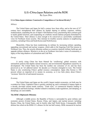 U.S.-China-Japan Relations and the ROK
                                        By Jiyon Shin

U.S.-China-Japan relations: Constructive Competition or Cut-throat Rivalry?

Military

        The United States and Japan for half a century have been allies, and at the turn of 21st
century have strengthened their alliance by burden sharing in military expenses, military
modernization, expanding the use of Japan’s Self-Defense Force, proclaiming their common goal
to tackle global terrorism, and cooperating on a ballistic missile defense program formulated by
the United States. Their alliance is close enough to be conceived as a powerfully coordinated
voice for Northeast Asian security. This intimate tie troubles security analysts in neighbouring
countries, including China and South Korea (and North Korea).

       Meanwhile, China has been modernizing its military by increasing military spending,
upgrading conventional and nuclear weapons, which adds to the lingering Cold War tension in
Northeast Asia. Thus, the security dilemma surfaces as countries intensify military build-ups and
upgrade military alliances. Mistrust is in the air as Northeast Asia lacks a sense of community, a
legacy of the long shadows of colonialism and Cold War.

Energy

       A newly rising China has been blamed for ‘swallowing’ global resources with
nationalistic policies that deplete natural resources, and environmental degradation caused by its
development. The United States has been the number one consumer of oil, and has been
perceived as an ‘oil addicted nation’ for decades as it became entangled in wars. The United
States is also scrutinizing China’s global resource consumption. Japan (like Korea) is 100
percent reliant on imported oil to sustain its economy, so it too feels jittery about China’s
‘ravenous’ thirst for oil and natural resources.

Economy

       The United States and Japan are the world’s largest market economies, yet both may be
overtaken by China. Capitalist China is quickly catching up, and is estimated to surpass Japan in
a decade, provided current trends continue. ‘Trade wars,’ or commercial disputes leading to
mercantilism and harsh feelings, whether related to retaliatory trade regulations, anti-dumping, or
dumplings, are unavoidable.

The ROK’s Diplomatic Dilemma

       Although a middle power, the Republic of Korea is surrounded by great military and
economic powers (United States, Russia, China, and Japan), and nuclear powers including
Russia, China, the United States, and its hostile other half North Korea. Consequently, ROK
defense has relied on the ROK-U.S. alliance for the last half century. ROK renounced its nuclear

                                                65
 