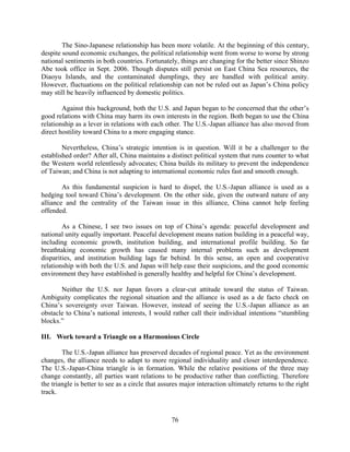 The Sino-Japanese relationship has been more volatile. At the beginning of this century,
despite sound economic exchanges, the political relationship went from worse to worse by strong
national sentiments in both countries. Fortunately, things are changing for the better since Shinzo
Abe took office in Sept. 2006. Though disputes still persist on East China Sea resources, the
Diaoyu Islands, and the contaminated dumplings, they are handled with political amity.
However, fluctuations on the political relationship can not be ruled out as Japan’s China policy
may still be heavily influenced by domestic politics.

        Against this background, both the U.S. and Japan began to be concerned that the other’s
good relations with China may harm its own interests in the region. Both began to use the China
relationship as a lever in relations with each other. The U.S.-Japan alliance has also moved from
direct hostility toward China to a more engaging stance.

        Nevertheless, China’s strategic intention is in question. Will it be a challenger to the
established order? After all, China maintains a distinct political system that runs counter to what
the Western world relentlessly advocates; China builds its military to prevent the independence
of Taiwan; and China is not adapting to international economic rules fast and smooth enough.

        As this fundamental suspicion is hard to dispel, the U.S.-Japan alliance is used as a
hedging tool toward China’s development. On the other side, given the outward nature of any
alliance and the centrality of the Taiwan issue in this alliance, China cannot help feeling
offended.

        As a Chinese, I see two issues on top of China’s agenda: peaceful development and
national unity equally important. Peaceful development means nation building in a peaceful way,
including economic growth, institution building, and international profile building. So far
breathtaking economic growth has caused many internal problems such as development
disparities, and institution building lags far behind. In this sense, an open and cooperative
relationship with both the U.S. and Japan will help ease their suspicions, and the good economic
environment they have established is generally healthy and helpful for China’s development.

       Neither the U.S. nor Japan favors a clear-cut attitude toward the status of Taiwan.
Ambiguity complicates the regional situation and the alliance is used as a de facto check on
China’s sovereignty over Taiwan. However, instead of seeing the U.S.-Japan alliance as an
obstacle to China’s national interests, I would rather call their individual intentions “stumbling
blocks.”

III. Work toward a Triangle on a Harmonious Circle

        The U.S.-Japan alliance has preserved decades of regional peace. Yet as the environment
changes, the alliance needs to adapt to more regional individuality and closer interdependence.
The U.S.-Japan-China triangle is in formation. While the relative positions of the three may
change constantly, all parties want relations to be productive rather than conflicting. Therefore
the triangle is better to see as a circle that assures major interaction ultimately returns to the right
track.



                                                  76
 