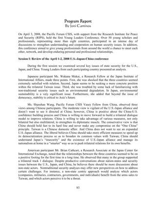 Program Report
                                      By Joni Caminos

On April 3, 2008, the Pacific Forum CSIS, with support from the Research Institute for Peace
and Security (RIPS), held the first Young Leaders Conference. Over 50 young scholars and
professionals, representing more than eight countries, participated in an intense day of
discussions to strengthen understanding and cooperation on human security issues. In addition,
this conference aimed to give young professionals from around the world a chance to meet each
other, network, and develop enduring personal and professional relationships.

Session I: Review of the April 1-2, 2008 U.S.-Japan-China conference

       During the first session we examined several key issues of state security for the U.S.,
Japan, and China. Young Leaders from each participating country presented an analysis.

        Japanese participant Ms. Wakana Mukai, a Research Fellow at the Japan Institute of
International Affairs, made three points. First, she was shocked that the three countries seemed
extremely satisfied with relation. Second, Japan seems to be seeking a more concrete position
within the trilateral Taiwan issue. Third, she was troubled by some lack of familiarizing with
non-traditional security issues such as environmental degradation. In Japan, environmental
sustainability is a very significant issue. Furthermore, she added that beyond the issue of
democracy, stability is critical to Asia’s future.

        Ms. Shanshan Wang, Pacific Forum CSIS Vasey Fellow from China, observed three
views among Chinese participants. The moderate view is vigilant of the U.S.-Japan alliance and
doesn’t want to see it directed at China; however, China is positive about the China-U.S.
confidence building process and China is willing to move forward to build a trilateral dialogue
model to improve relations. China is willing to take advantage of various measures, not only
bilateral but also multilateral, to strengthen its diplomatic muscle. The conservative view is that
China should hold fast to its hard line and never make any compromise on the “One China”
principle. Taiwan is a Chinese domestic affair. And China does not want to see an expanded
U.S.-Japan alliance. The liberal believes China should take more efficient measures to speed up
its democratization process so as to broaden its common values with Taiwan; China should
understand Japan’s “insecurity” and the existence of U.S.-Japan alliance and manage its
nationalism at home in a “smarter” way so as to push trilateral relations for its own benefits.

         American participant Mr. Brian Cathcart, a Research Associate at the Japan Center for
International Exchange, noted that the relationships between the three countries seemed to be on
a positive footing for the first time in a long time. He observed that many in the group supported
a trilateral track 1 dialogue. Despite productive conversations about nation-states and security
issues between the U.S., Japan, and China, he believes there should be more discussions about
non-state actors. Nontraditional security analyses may offer new perspectives on how to address
certain challenges. For instance, a non-state centric approach would analyze which actors
(companies, militaries, contractors, governments, and individuals) benefit from the arms sales to
Taiwan, and which actors perceive it to be a threat.

                                                83
 