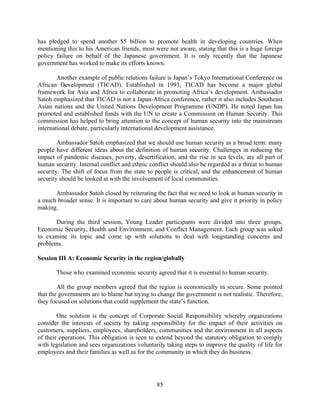 has pledged to spend another $5 billion to promote health in developing countries. When
mentioning this to his American friends, most were not aware, stating that this is a huge foreign
policy failure on behalf of the Japanese government. It is only recently that the Japanese
government has worked to make its efforts known.

        Another example of public relations failure is Japan’s Tokyo International Conference on
African Development (TICAD). Established in 1993, TICAD has become a major global
framework for Asia and Africa to collaborate in promoting Africa’s development. Ambassador
Satoh emphasized that TICAD is not a Japan-Africa conference, rather it also includes Southeast
Asian nations and the United Nations Development Programme (UNDP). He noted Japan has
promoted and established funds with the UN to create a Commission on Human Security. This
commission has helped to bring attention to the concept of human security into the mainstream
international debate, particularly international development assistance.

        Ambassador Satoh emphasized that we should use human security as a broad term: many
people have different ideas about the definition of human security. Challenges in reducing the
impact of pandemic diseases, poverty, desertification, and the rise in sea levels, are all part of
human security. Internal conflict and ethnic conflict should also be regarded as a threat to human
security. The shift of focus from the state to people is critical, and the enhancement of human
security should be looked at with the involvement of local communities.

      Ambassador Satoh closed by reiterating the fact that we need to look at human security in
a much broader sense. It is important to care about human security and give it priority in policy
making.

       During the third session, Young Leader participants were divided into three groups,
Economic Security, Health and Environment, and Conflict Management. Each group was asked
to examine its topic and come up with solutions to deal with longstanding concerns and
problems.

Session III A: Economic Security in the region/globally

       Those who examined economic security agreed that it is essential to human security.

        All the group members agreed that the region is economically in secure. Some pointed
that the governments are to blame but trying to change the government is not realistic. Therefore,
they focused on solutions that could supplement the state’s function.

        One solution is the concept of Corporate Social Responsibility whereby organizations
consider the interests of society by taking responsibility for the impact of their activities on
customers, suppliers, employees, shareholders, communities and the environment in all aspects
of their operations. This obligation is seen to extend beyond the statutory obligation to comply
with legislation and sees organizations voluntarily taking steps to improve the quality of life for
employees and their families as well as for the community in which they do business.




                                                85
 