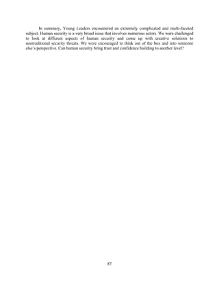 In summary, Young Leaders encountered an extremely complicated and multi-faceted
subject. Human security is a very broad issue that involves numerous actors. We were challenged
to look at different aspects of human security and come up with creative solutions to
nontraditional security threats. We were encouraged to think out of the box and into someone
else’s perspective. Can human security bring trust and confidence building to another level?




                                              87
 