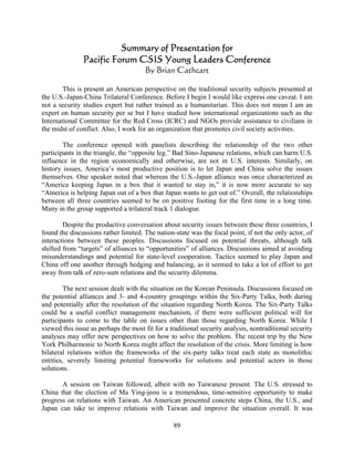 Summary of Presentation for
               Pacific Forum CSIS Young Leaders Conference
                                      By Brian Cathcart

        This is present an American perspective on the traditional security subjects presented at
the U.S.-Japan-China Trilateral Conference. Before I begin I would like express one caveat. I am
not a security studies expert but rather trained as a humanitarian. This does not mean I am an
expert on human security per se but I have studied how international organizations such as the
International Committee for the Red Cross (ICRC) and NGOs provide assistance to civilians in
the midst of conflict. Also, I work for an organization that promotes civil society activities.

        The conference opened with panelists describing the relationship of the two other
participants in the triangle, the “opposite leg.” Bad Sino-Japanese relations, which can harm U.S.
influence in the region economically and otherwise, are not in U.S. interests. Similarly, on
history issues, America’s most productive position is to let Japan and China solve the issues
themselves. One speaker noted that whereas the U.S.-Japan alliance was once characterized as
“America keeping Japan in a box that it wanted to stay in,” it is now more accurate to say
“America is helping Japan out of a box that Japan wants to get out of.” Overall, the relationships
between all three countries seemed to be on positive footing for the first time in a long time.
Many in the group supported a trilateral track 1 dialogue.

        Despite the productive conversation about security issues between these three countries, I
found the discussions rather limited. The nation-state was the focal point, if not the only actor, of
interactions between these peoples. Discussions focused on potential threats, although talk
shifted from “targets” of alliances to “opportunities” of alliances. Discussions aimed at avoiding
misunderstandings and potential for state-level cooperation. Tactics seemed to play Japan and
China off one another through hedging and balancing, as it seemed to take a lot of effort to get
away from talk of zero-sum relations and the security dilemma.

        The next session dealt with the situation on the Korean Peninsula. Discussions focused on
the potential alliances and 3- and 4-country groupings within the Six-Party Talks, both during
and potentially after the resolution of the situation regarding North Korea. The Six-Party Talks
could be a useful conflict management mechanism, if there were sufficient political will for
participants to come to the table on issues other than those regarding North Korea. While I
viewed this issue as perhaps the most fit for a traditional security analysis, nontraditional security
analyses may offer new perspectives on how to solve the problem. The recent trip by the New
York Philharmonic to North Korea might affect the resolution of the crisis. More limiting is how
bilateral relations within the frameworks of the six-party talks treat each state as monolithic
entities, severely limiting potential frameworks for solutions and potential actors in those
solutions.

       A session on Taiwan followed, albeit with no Taiwanese present. The U.S. stressed to
China that the election of Ma Ying-jeou is a tremendous, time-sensitive opportunity to make
progress on relations with Taiwan. An American presented concrete steps China, the U.S., and
Japan can take to improve relations with Taiwan and improve the situation overall. It was

                                                 89
 