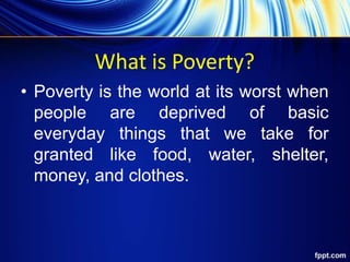 What is Poverty?
• Poverty is the world at its worst when
people are deprived of basic
everyday things that we take for
granted like food, water, shelter,
money, and clothes.
 