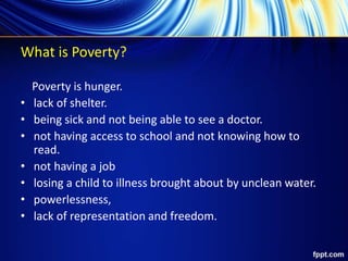 What is Poverty?
Poverty is hunger.
• lack of shelter.
• being sick and not being able to see a doctor.
• not having access to school and not knowing how to
read.
• not having a job
• losing a child to illness brought about by unclean water.
• powerlessness,
• lack of representation and freedom.
 