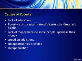 Causes of Poverty
• Lack of education
• Poverty is also caused natural disasters by drugs and
alcohol
• Lack of money because some people spend all their
money
• Greed on addictions .
• No opportunities provided
• Overpopulation
 