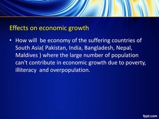 Effects on economic growth
• How will be economy of the suffering countries of
South Asia( Pakistan, India, Bangladesh, Nepal,
Maldives ) where the large number of population
can't contribute in economic growth due to poverty,
illiteracy and overpopulation.
 