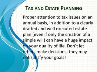TAX AND ESTATE PLANNING
Proper attention to tax issues on an
annual basis, in addition to a clearly
drafted and well executed estate
plan (even if only the creation of a
simple will) can have a huge impact
on your quality of life. Don’t let
others make decisions; they may
not satisfy your goals!
 
