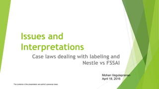 Issues and
Interpretations
Case laws dealing with labeling and
Nestle vs FSSAI
Mohan Vegulapranan
April 18, 2016
The contents in this presentation are author’s personal views
 