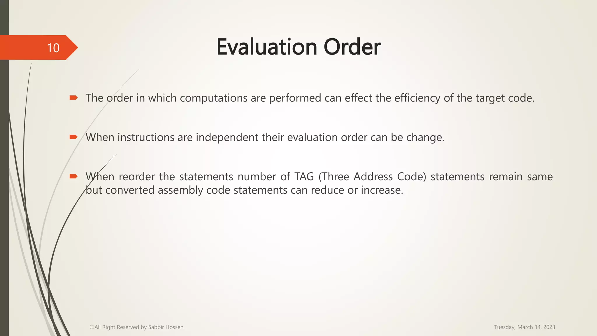 Evaluation Order
 The order in which computations are performed can effect the efficiency of the target code.
 When instructions are independent their evaluation order can be change.
 When reorder the statements number of TAG (Three Address Code) statements remain same
but converted assembly code statements can reduce or increase.
Tuesday, March 14, 2023
©All Right Reserved by Sabbir Hossen
10
 