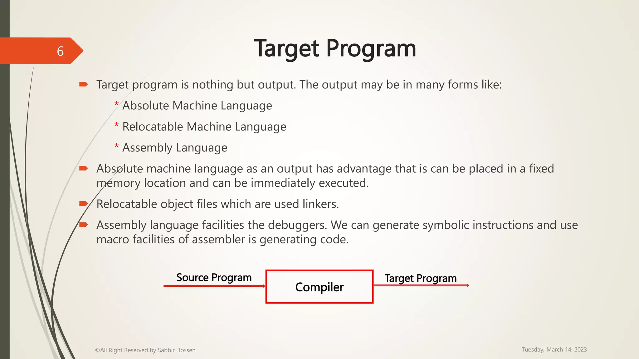 Target Program
 Target program is nothing but output. The output may be in many forms like:
* Absolute Machine Language
* Relocatable Machine Language
* Assembly Language
 Absolute machine language as an output has advantage that is can be placed in a fixed
memory location and can be immediately executed.
 Relocatable object files which are used linkers.
 Assembly language facilities the debuggers. We can generate symbolic instructions and use
macro facilities of assembler is generating code.
Tuesday, March 14, 2023
©All Right Reserved by Sabbir Hossen
6
Compiler
Source Program Target Program
 