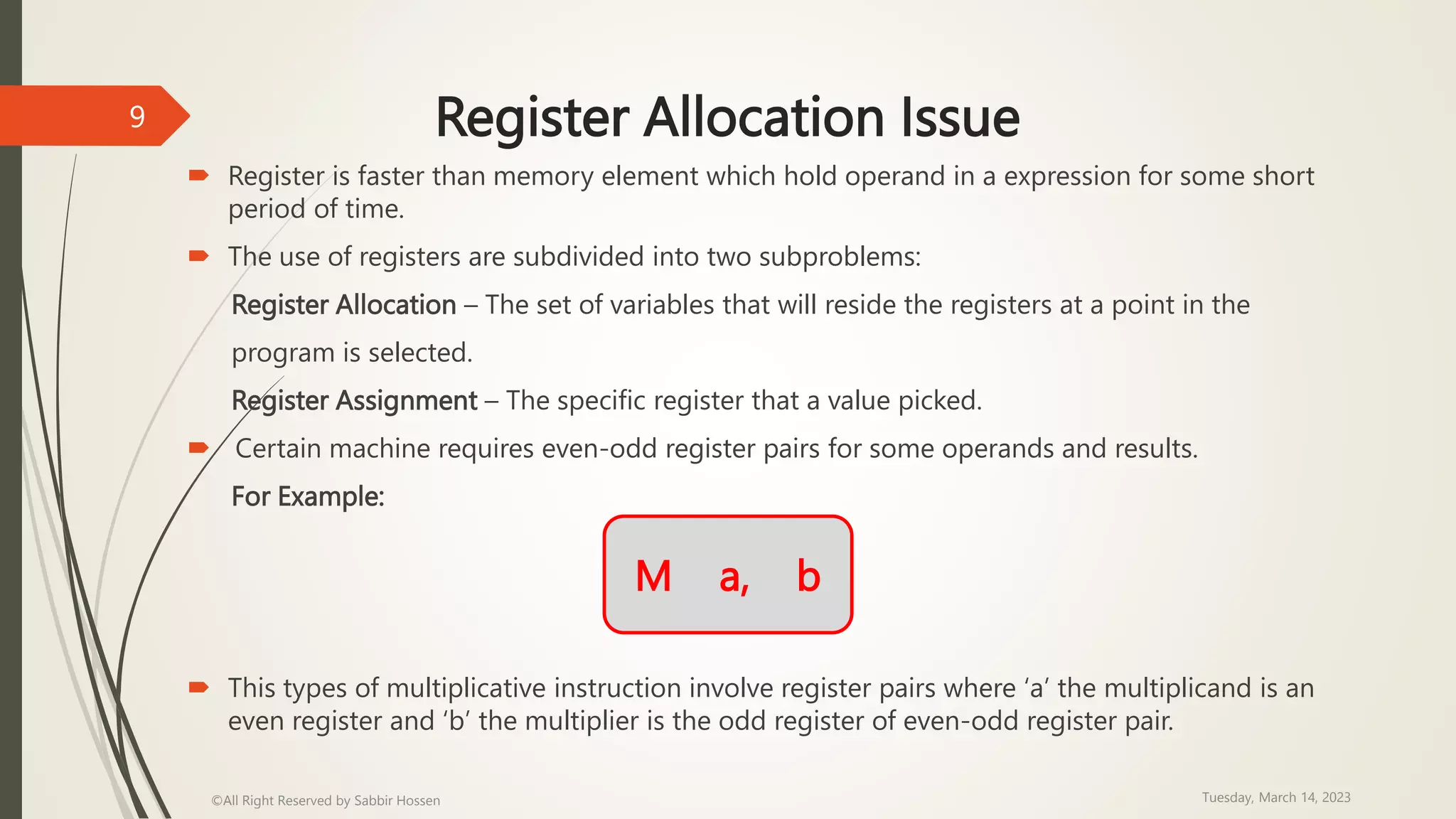 Register Allocation Issue
 Register is faster than memory element which hold operand in a expression for some short
period of time.
 The use of registers are subdivided into two subproblems:
Register Allocation – The set of variables that will reside the registers at a point in the
program is selected.
Register Assignment – The specific register that a value picked.
 Certain machine requires even-odd register pairs for some operands and results.
For Example:
 This types of multiplicative instruction involve register pairs where ‘a’ the multiplicand is an
even register and ‘b’ the multiplier is the odd register of even-odd register pair.
Tuesday, March 14, 2023
©All Right Reserved by Sabbir Hossen
9
M a, b
 