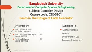 Bangladesh University
Department of Computer Science & Engineering
Subject: Compiler Design
Course code: CSE-3201
Issues in The Design of Code Generator
Presented By:
 Md. Sabbir Hossen
Id: 202011056022
 Md. Saiduzzaman Sojib Id:
202011056021
 Taslima Patwary Id:
202011056028
Submitted To:
 Md Nazim Uddin
Lecturer,
Department of CSE
Bangladesh University
Tuesday, March 14, 2023
©All Right Reserved by Sabbir Hossen
 