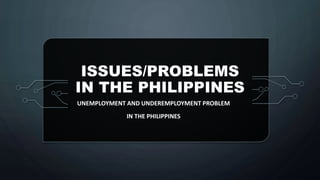 ISSUES/PROBLEMS
IN THE PHILIPPINES
UNEMPLOYMENT AND UNDEREMPLOYMENT PROBLEM
IN THE PHILIPPINES
 