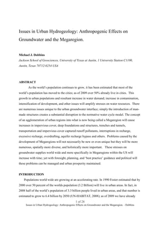 Issues in Urban Hydrogeology: Anthropogenic Effects on
Groundwater and the Megaregion.


Michael J. Dobbins
Jackson School of Geosciences, University of Texas at Austin, 1 University Station C1100,
Austin, Texas 78712-0254 USA




ABSTRACT
       As the world’s population continues to grow, it has been estimated that most of the
world’s population has moved to the cities; as of 2009 over 50% already live in cities. This
growth in urban populations and resultant increase in water demand; increase in contamination,
intensification of development, and other issues will amplify stresses on water resources. There
are numerous issues unique to the urban groundwater interface; simply the introduction of man-
made structures creates a substantial disruption to the normative water cycle model. The concept
of an agglomeration of urban regions into what is now being called a Megaregion will cause
increases in impervious cover, deep foundations and structures, trenches and tunnels,
transportation and impervious cover captured runoff pollutants, interruptions in recharge,
excessive recharge, overdrafting, aquifer recharge bypass and others. Problems caused by the
development of Megaregions will not necessarily be new or even unique but they will be more
numerous, spatially more diverse, and holistically more important. These stresses on
groundwater supplies world wide and more specifically in Megaregions within the US will
increase with time; yet with foresight, planning, and ‘best practice’ guidance and political will
these problems can be managed and urban prosperity maintained.


INTRODUCTION
    Populations world wide are growing at an accelerating rate. In 1990 Foster estimated that by
2000 over 50 percent of the worlds population (3.2 Billion) will live in urban areas. In fact, in
2008 half of the world’s population of 3.3 billion people lived in urban areas, and that number is
estimated to grow to 6.4 billion by 2050 (UN-HABITAT, 2008); as of 2009 we have already
                                                 1 of 28
     Issues in Urban Hydrogeology: Anthropogenic Effects on Groundwater and the Megaregion. - Dobbins
 