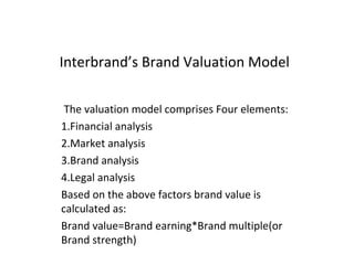 Interbrand’s Brand Valuation Model
The valuation model comprises Four elements:
1.Financial analysis
2.Market analysis
3.Brand analysis
4.Legal analysis
Based on the above factors brand value is
calculated as:
Brand value=Brand earning*Brand multiple(or
Brand strength)
 