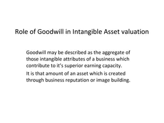 Role of Goodwill in Intangible Asset valuation
Goodwill may be described as the aggregate of
those intangible attributes of a business which
contribute to it’s superior earning capacity.
It is that amount of an asset which is created
through business reputation or image building.
 
