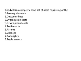 Goodwill is a comprehensive set of asset consisting of the
following elements:
1.Customer base
2.Organisation costs
3.Development costs
4.Trademarks
5.Patents
6.Licenses
7.Copyrights
8.Trade secrets
 