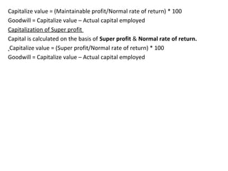 Capitalize value = (Maintainable profit/Normal rate of return) * 100
Goodwill = Capitalize value – Actual capital employed
Capitalization of Super profit
Capital is calculated on the basis of Super profit & Normal rate of return.
Capitalize value = (Super profit/Normal rate of return) * 100
Goodwill = Capitalize value – Actual capital employed
 