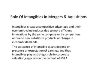 Role Of Intangibles in Mergers & Aquisitions
Intangibles create a competitive advantage and their
economic value reduces due to more efficient
innovations by the same company or by competitors
or due to new substitute products or change in
customer demands.
The existence of intangible assets depend on
presence or expectation of earnings and thus
intangibles play a strategic role in corporate
valuation,especially in the context of M&A
 