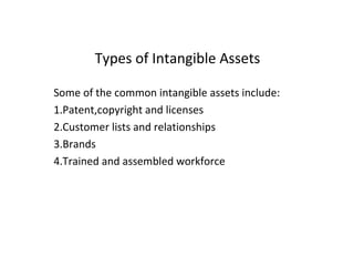 Types of Intangible Assets
Some of the common intangible assets include:
1.Patent,copyright and licenses
2.Customer lists and relationships
3.Brands
4.Trained and assembled workforce
 