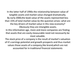 In the latter half of 1990s the relationship between value of
tangible assets and market value changed dramatically.
By early 2000,the book value of the assets represented less
than 15% of total market value.So the question arises: what are
the key drivers of market value in this new economy?
Obviously they are intangible assets.
In this information age, more and more companies are finding
that assets that are easily measurable need not necessarily be
most valuable.
The stock price of a company is the result of market’s valuation
of it’s earnings potential and growth prospects and thus market
values those assets of a company,like brand,which are not
accounted for in traditional financial statements
 