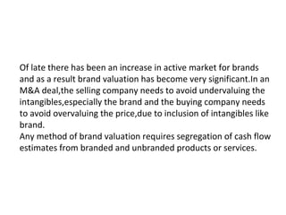 Of late there has been an increase in active market for brands
and as a result brand valuation has become very significant.In an
M&A deal,the selling company needs to avoid undervaluing the
intangibles,especially the brand and the buying company needs
to avoid overvaluing the price,due to inclusion of intangibles like
brand.
Any method of brand valuation requires segregation of cash flow
estimates from branded and unbranded products or services.
 