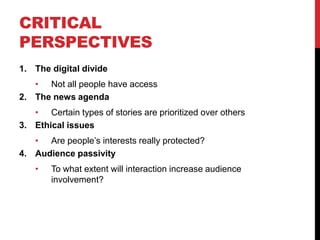 CRITICAL
PERSPECTIVES
1. The digital divide
   • Not all people have access
2. The news agenda
   • Certain types of stories are prioritized over others
3. Ethical issues
   • Are people’s interests really protected?
4. Audience passivity
    •   To what extent will interaction increase audience
        involvement?
 