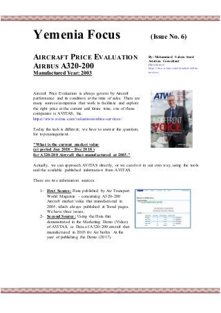 Yemenia Focus (Issue No. 6)
AIRCRAFT PRICE EVALUATION
AIRBUS A320-200
Manufactured Year: 2003
Aircraft Price Evaluation is always govern by Aircraft
performance and its condition at the time of sales. There are
many sources/companies that work to facilitate and explore
the right price at the current and future time, one of those
companies is AVITAS, Inc.
https://www.avitas.com/valuation/online-services/
Today the task is different; we have to answer the question,
for top management.
"What is the current market value
(at period Jan 2018 – Dec 2018 )
for A320-200 Aircraft that manufactured at 2003."
Actually, we can approach AVITAS directly, or we can do it in our own way, using the tools
and the available published information from AVITAS.
There are two information sources.
1- First Source: Data published by Air Transport
World Magazine – concerning A320-200
Aircraft market value that manufactured in
2005, which always published at Trend pages.
We have three issues.
2- Second Source: Using the Data that
demonstrated in the Marketing Demo (Video)
of AVITAS, i.e Data of A320-200 aircraft that
manufactured in 2003 for Air berlin. At the
year of publishing the Demo (2017).
By: Mohammed Salem Awad
Aviation Consultant
Data Source:
https://www.avitas.com/valuation/online-
services/
 