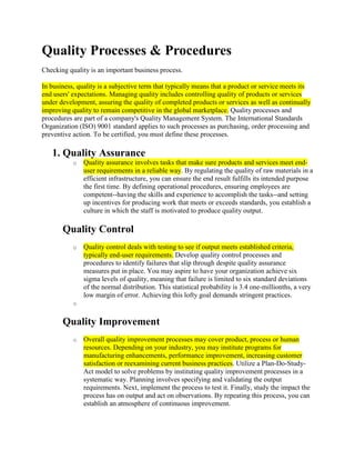 Quality Processes & Procedures
Checking quality is an important business process.

In business, quality is a subjective term that typically means that a product or service meets its
end users' expectations. Managing quality includes controlling quality of products or services
under development, assuring the quality of completed products or services as well as continually
improving quality to remain competitive in the global marketplace. Quality processes and
procedures are part of a company's Quality Management System. The International Standards
Organization (ISO) 9001 standard applies to such processes as purchasing, order processing and
preventive action. To be certified, you must define these processes.

   1. Quality Assurance
           o   Quality assurance involves tasks that make sure products and services meet end-
               user requirements in a reliable way. By regulating the quality of raw materials in a
               efficient infrastructure, you can ensure the end result fulfills its intended purpose
               the first time. By defining operational procedures, ensuring employees are
               competent--having the skills and experience to accomplish the tasks--and setting
               up incentives for producing work that meets or exceeds standards, you establish a
               culture in which the staff is motivated to produce quality output.

       Quality Control
           o   Quality control deals with testing to see if output meets established criteria,
               typically end-user requirements. Develop quality control processes and
               procedures to identify failures that slip through despite quality assurance
               measures put in place. You may aspire to have your organization achieve six
               sigma levels of quality, meaning that failure is limited to six standard deviations
               of the normal distribution. This statistical probability is 3.4 one-millionths, a very
               low margin of error. Achieving this lofty goal demands stringent practices.
           o


       Quality Improvement
           o   Overall quality improvement processes may cover product, process or human
               resources. Depending on your industry, you may institute programs for
               manufacturing enhancements, performance improvement, increasing customer
               satisfaction or reexamining current business practices. Utilize a Plan-Do-Study-
               Act model to solve problems by instituting quality improvement processes in a
               systematic way. Planning involves specifying and validating the output
               requirements. Next, implement the process to test it. Finally, study the impact the
               process has on output and act on observations. By repeating this process, you can
               establish an atmosphere of continuous improvement.
 