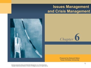 1
Issues Management
and Crisis Management
Business and Society: Ethics and Stakeholder Management, 7e • Carroll & Buchholtz
Copyright ©2009 by South-Western, a division of Cengage Learning. All rights reserved
Prepared by Deborah Baker
Texas Christian University
Chapter 6
 