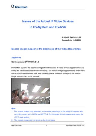 Issues of the Added IP Video Devices

                         in GV-System and GV-NVR


                                                              Article ID: GV01-09-11-03
                                                              Release Date: 11/03/2009




Mosaic Images Appear at the Beginning of the Video Recordings


Applied to

GV-System and GV-NVR V8.3.1.0


In the Main System, the recorded images from the added IP video devices appeared mosaic
during the first two seconds of video recording. The mosaic images appeared only when there
was a motion in the camera view. The following picture shows an example of the mosaic
image that occurred in this situation.




Note:
1. The mosaic images only appeared on the video recordings of the added IP devices with
    recording codec set to H.264 and MPEG-4. Such images did not appear while using the
    JPEG code setting.
2. The mosaic images did not show on the live images.

GeoVision Inc.                             1                        Revision Date: 2009/11/4
 